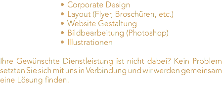 Corporate Design Layout (Flyer, Broschüren, etc.) Website Gestaltung Bildbearbeitung (Photoshop) Illustrationen Ihre Gewünschte Dienstleistung ist nicht dabei? Kein Problem setzten Sie sich mit uns in Verbindung und wir werden gemeinsam eine Lösung finden.